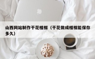 遂宁山西网站制作干花相框（干花做成相框能保存多久）